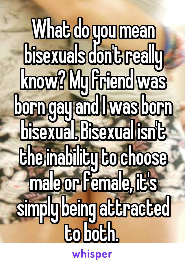 What do you mean bisexuals don't really know? My friend was born gay and I was born bisexual. Bisexual isn't the inability to choose male or female, it's simply being attracted to both. 