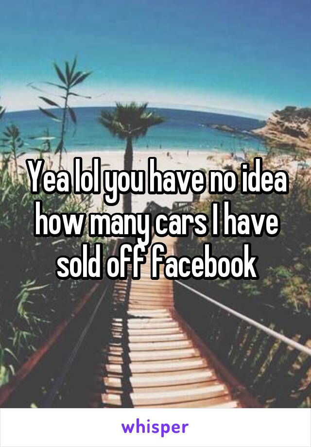 Yea lol you have no idea how many cars I have sold off facebook