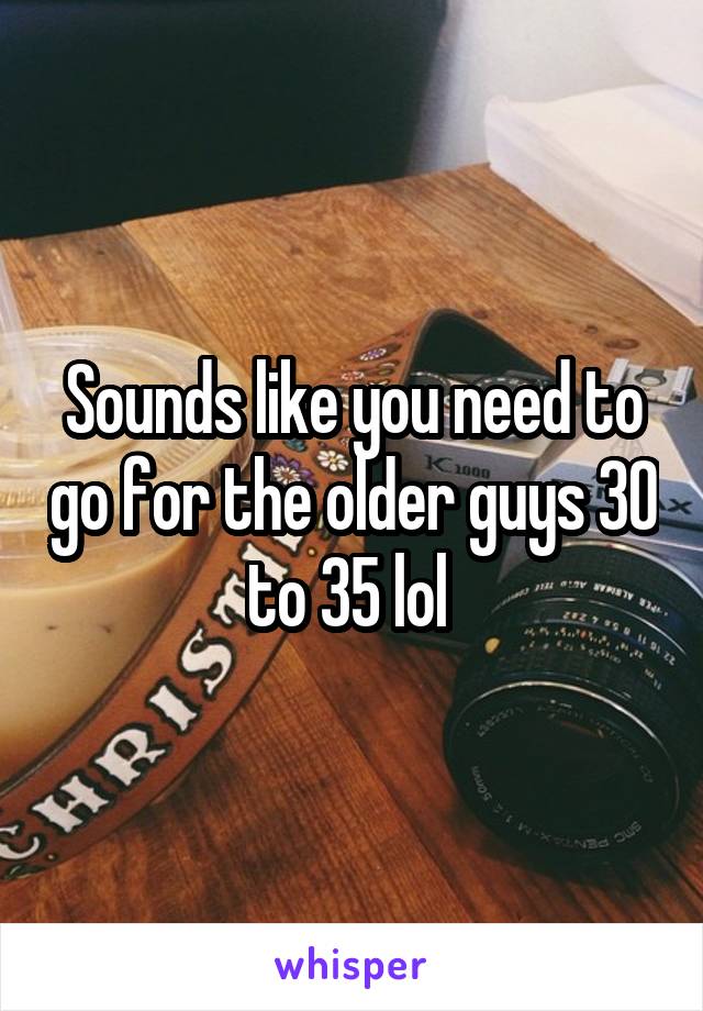 Sounds like you need to go for the older guys 30 to 35 lol 