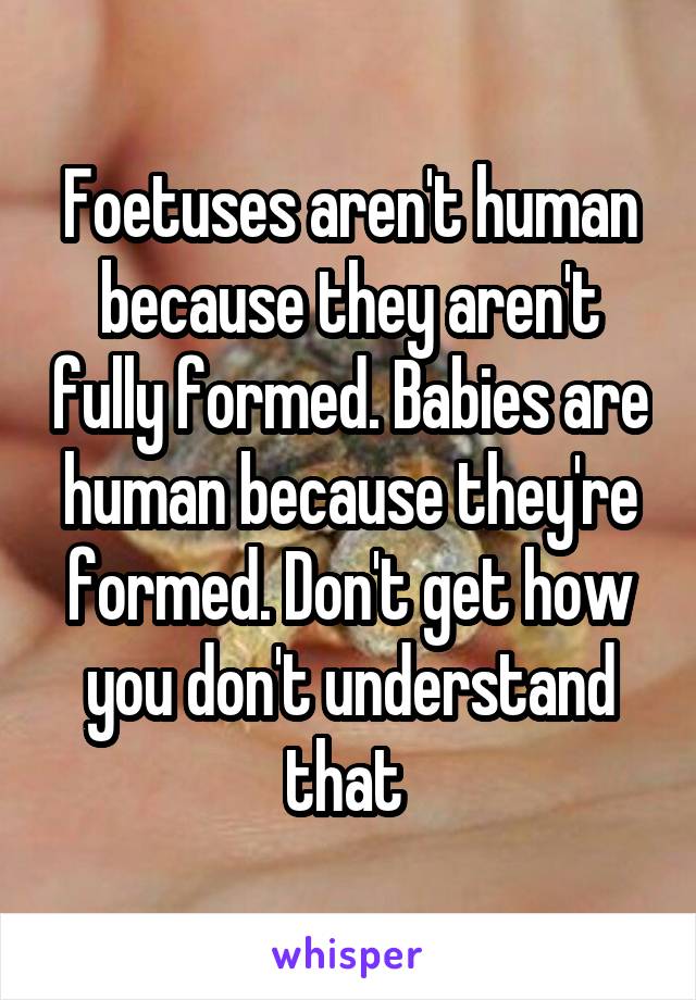 Foetuses aren't human because they aren't fully formed. Babies are human because they're formed. Don't get how you don't understand that 