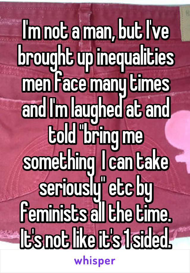I'm not a man, but I've brought up inequalities men face many times and I'm laughed at and told "bring me something  I can take seriously" etc by feminists all the time. It's not like it's 1 sided.