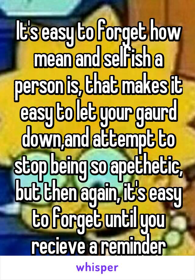 It's easy to forget how mean and selfish a person is, that makes it easy to let your gaurd down,and attempt to stop being so apethetic, but then again, it's easy to forget until you recieve a reminder
