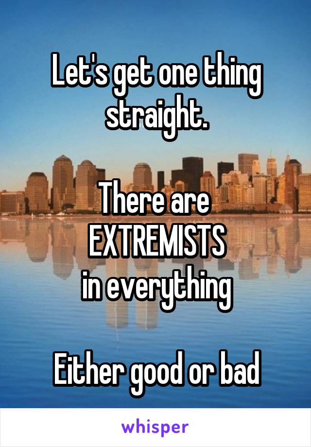 Let's get one thing straight.

There are 
EXTREMISTS
in everything

Either good or bad
