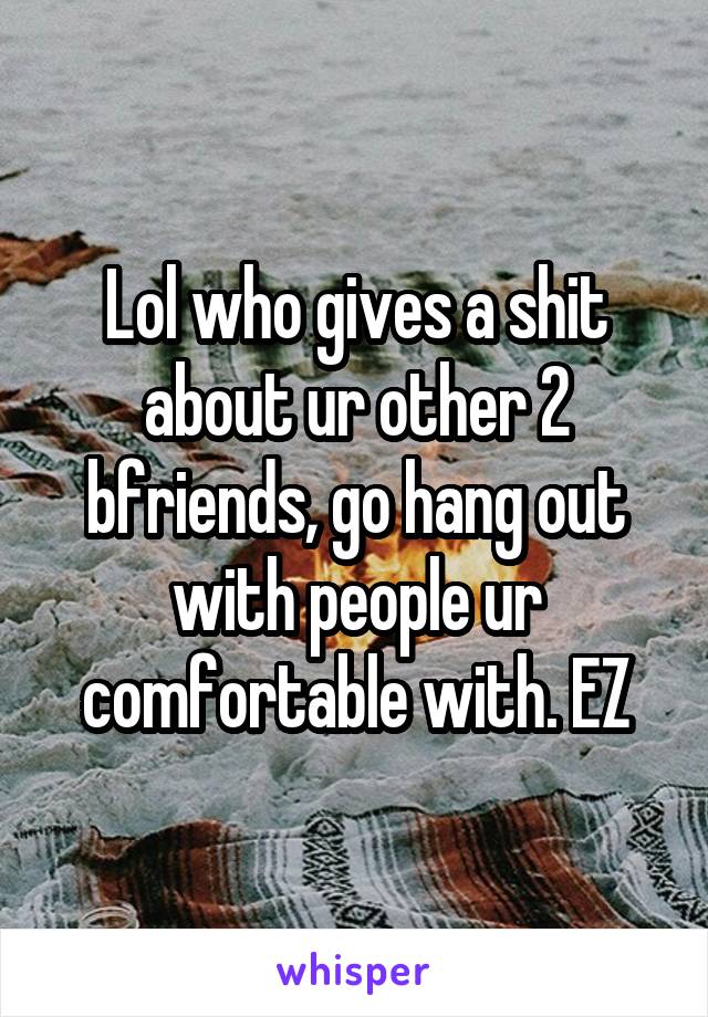 Lol who gives a shit about ur other 2 bfriends, go hang out with people ur comfortable with. EZ