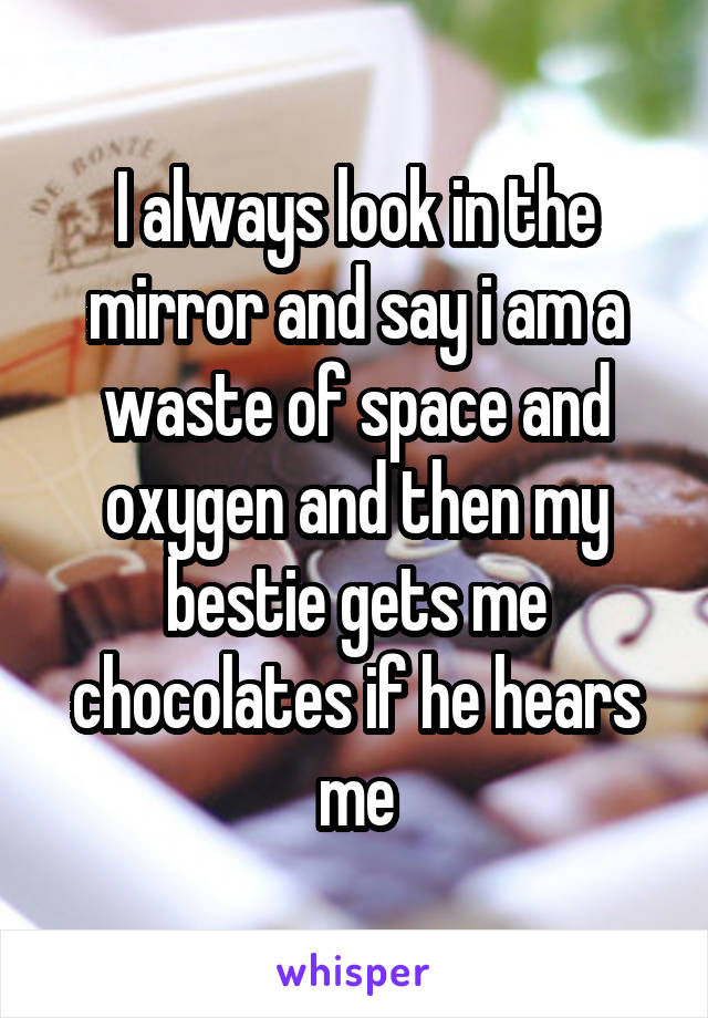 I always look in the mirror and say i am a waste of space and oxygen and then my bestie gets me chocolates if he hears me