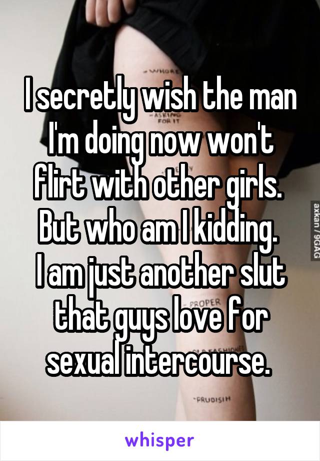 I secretly wish the man I'm doing now won't flirt with other girls. 
But who am I kidding. 
I am just another slut that guys love for sexual intercourse. 