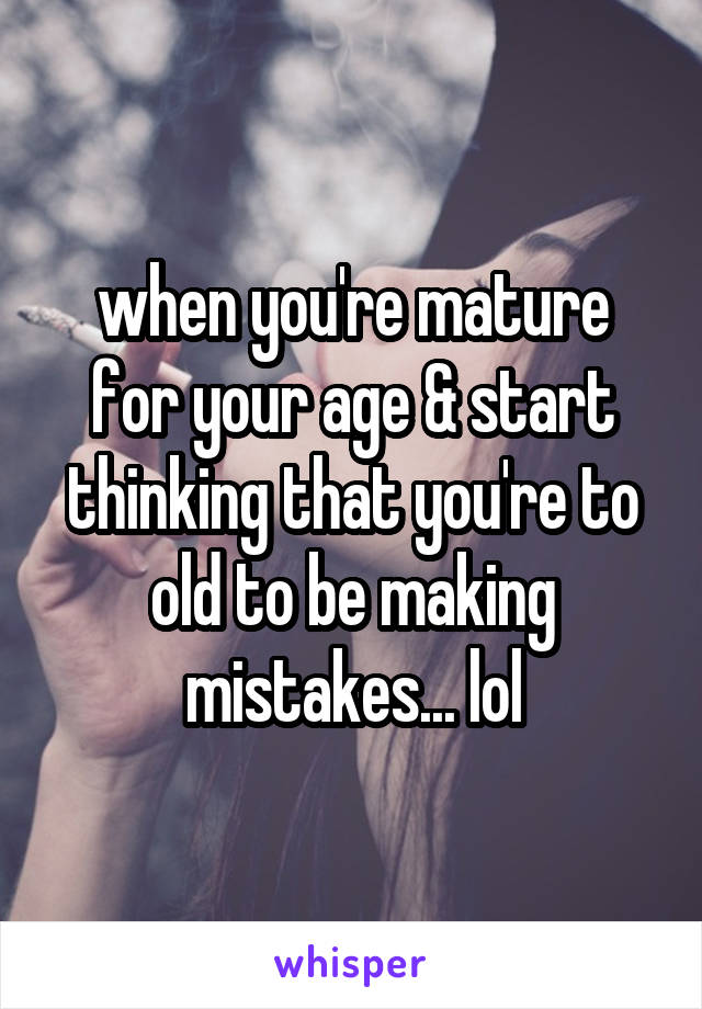 when you're mature for your age & start thinking that you're to old to be making mistakes... lol