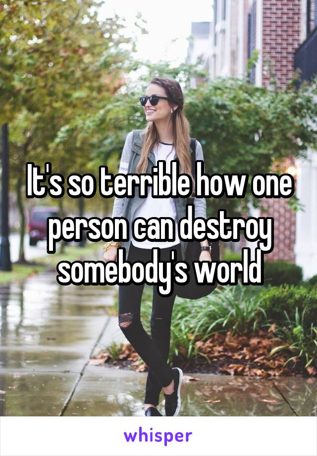 It's so terrible how one person can destroy somebody's world