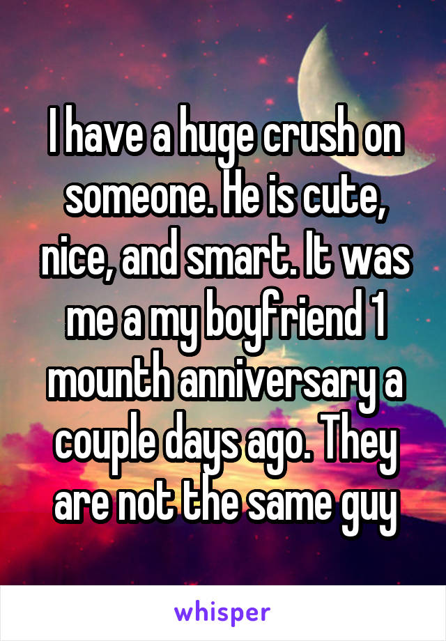 I have a huge crush on someone. He is cute, nice, and smart. It was me a my boyfriend 1 mounth anniversary a couple days ago. They are not the same guy