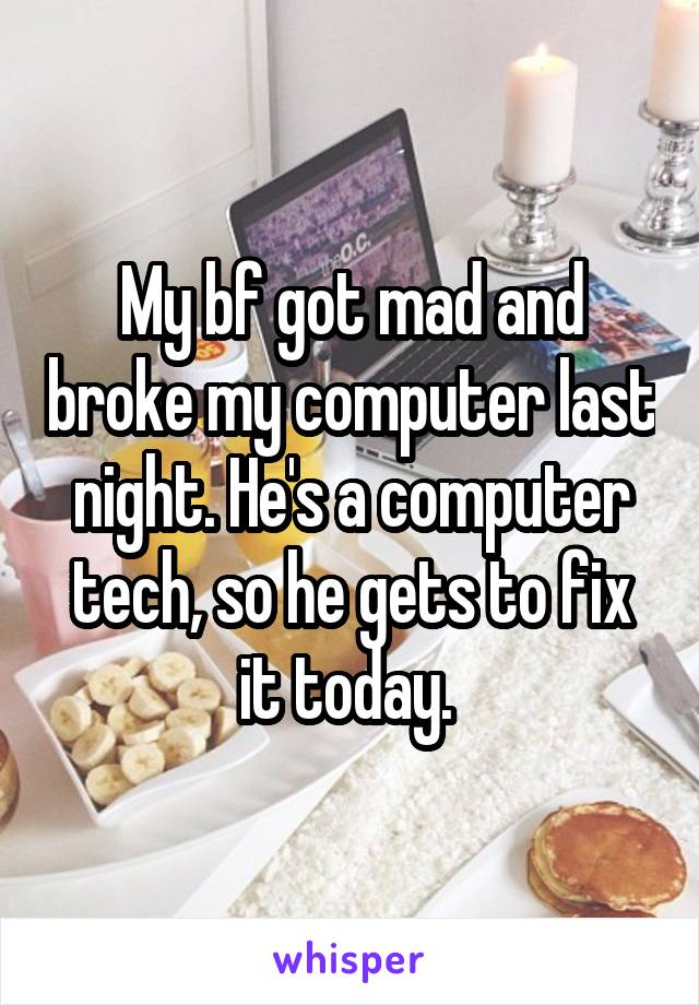 My bf got mad and broke my computer last night. He's a computer tech, so he gets to fix it today. 