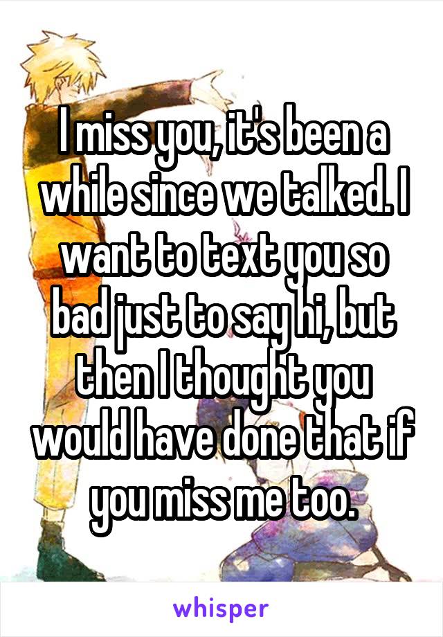 I miss you, it's been a while since we talked. I want to text you so bad just to say hi, but then I thought you would have done that if you miss me too.