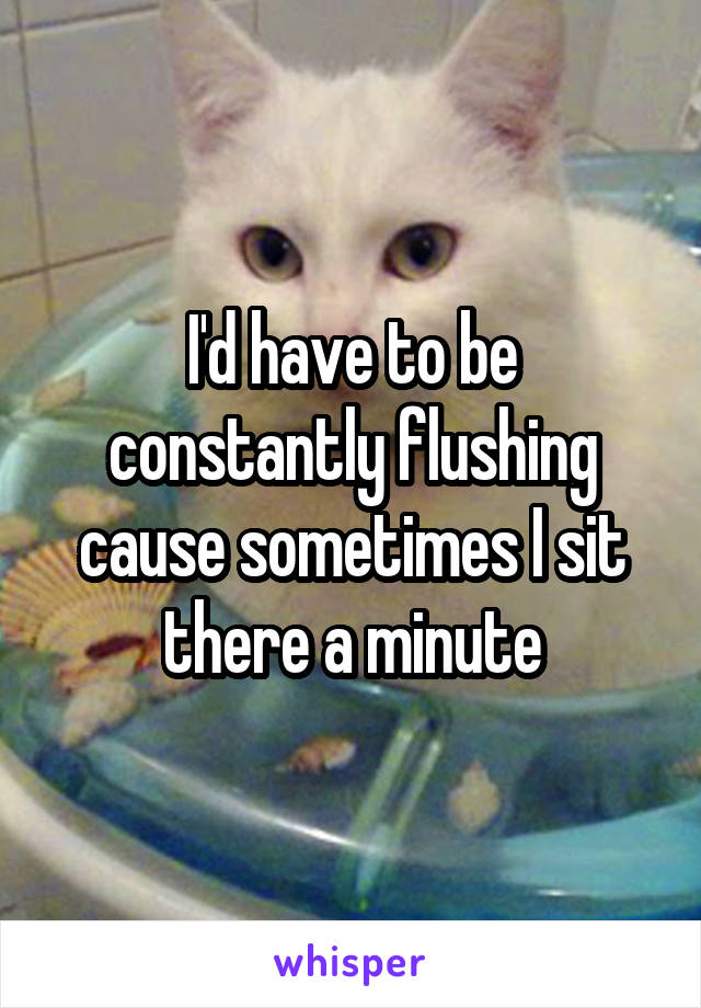 I'd have to be constantly flushing cause sometimes I sit there a minute
