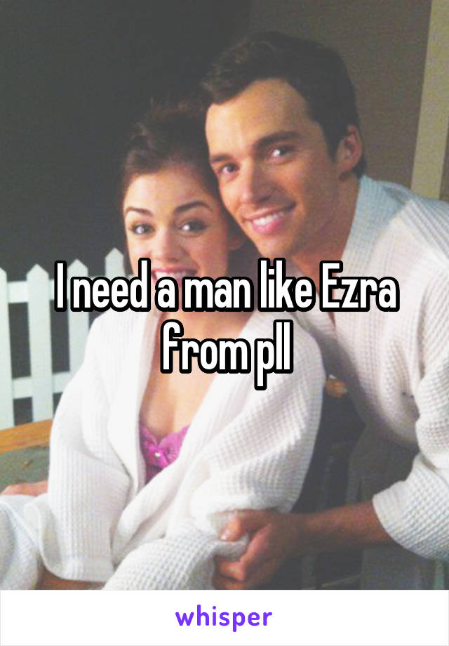 I need a man like Ezra from pll