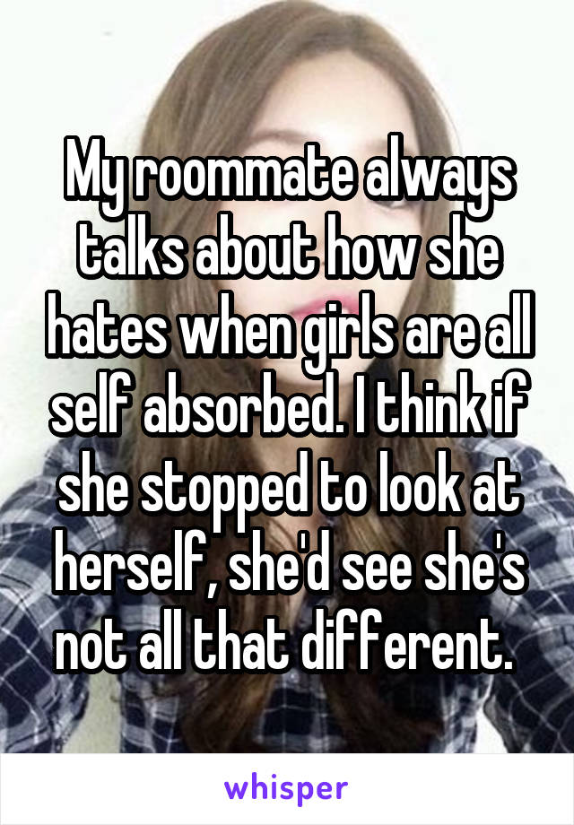My roommate always talks about how she hates when girls are all self absorbed. I think if she stopped to look at herself, she'd see she's not all that different. 