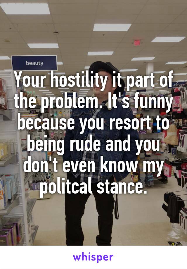 Your hostility it part of the problem. It's funny because you resort to being rude and you don't even know my politcal stance.