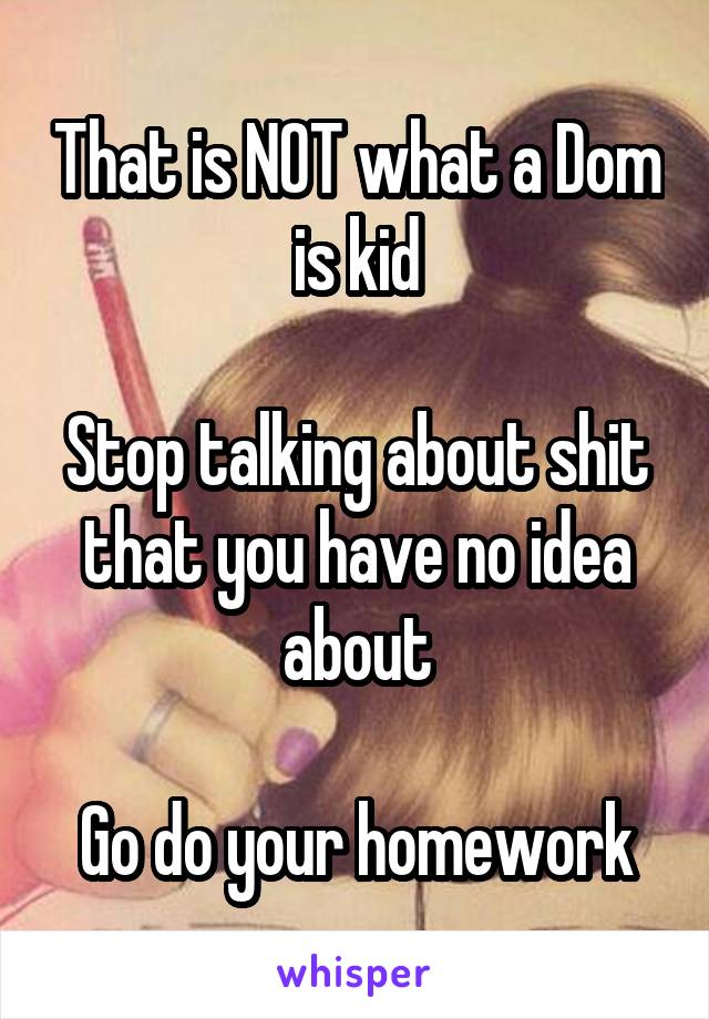 That is NOT what a Dom is kid

Stop talking about shit that you have no idea about

Go do your homework