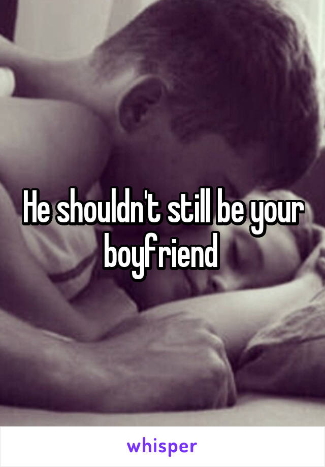 He shouldn't still be your boyfriend 