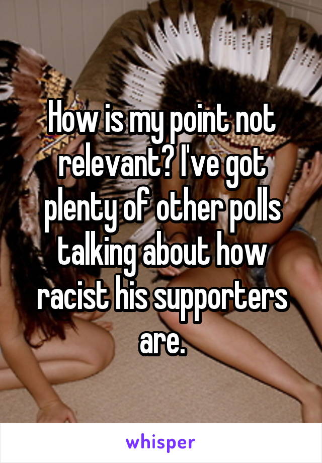 How is my point not relevant? I've got plenty of other polls talking about how racist his supporters are.
