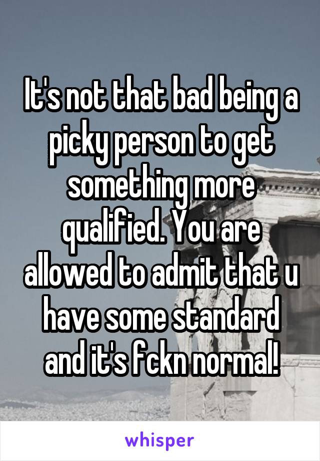 It's not that bad being a picky person to get something more qualified. You are allowed to admit that u have some standard and it's fckn normal!