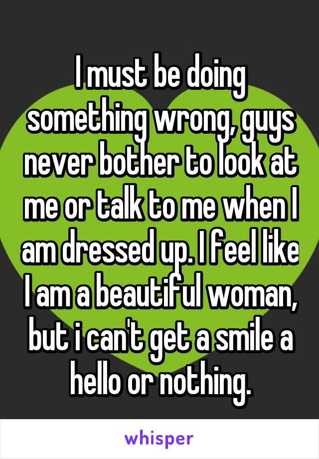 I must be doing something wrong, guys never bother to look at me or talk to me when I am dressed up. I feel like I am a beautiful woman, but i can't get a smile a hello or nothing.