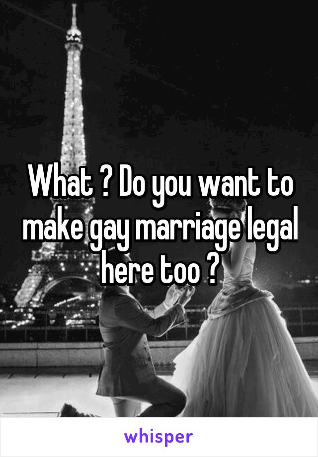 What ? Do you want to make gay marriage legal here too ?