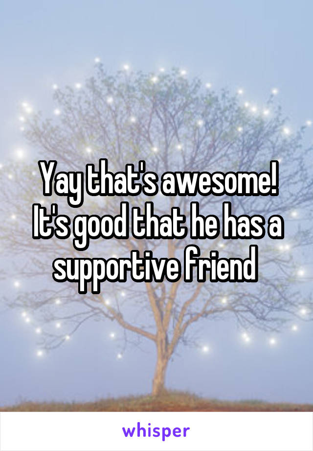 Yay that's awesome! It's good that he has a supportive friend 