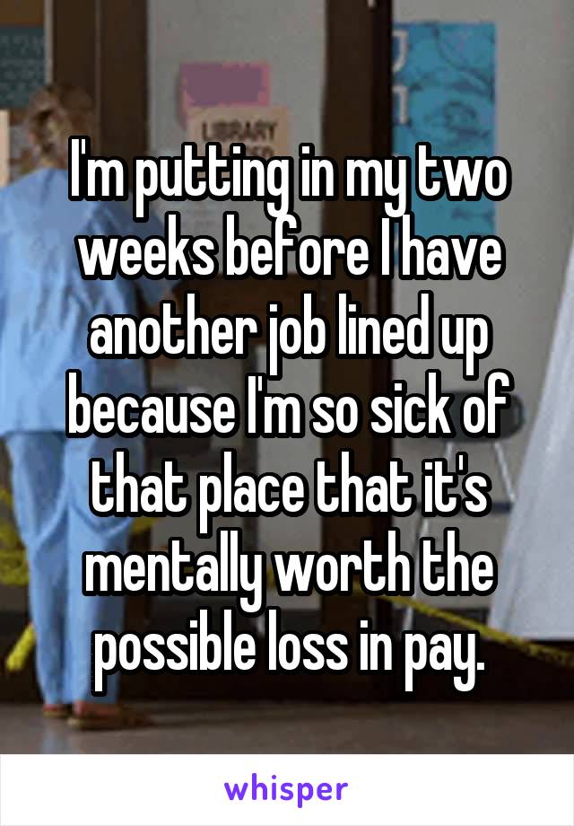 I'm putting in my two weeks before I have another job lined up because I'm so sick of that place that it's mentally worth the possible loss in pay.