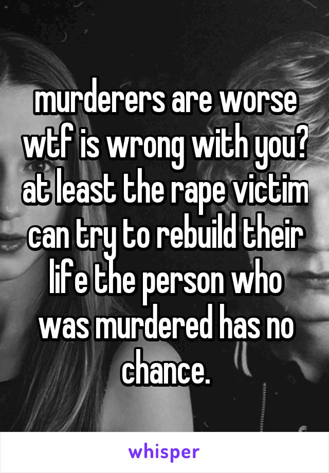 murderers are worse wtf is wrong with you? at least the rape victim can try to rebuild their life the person who was murdered has no chance.