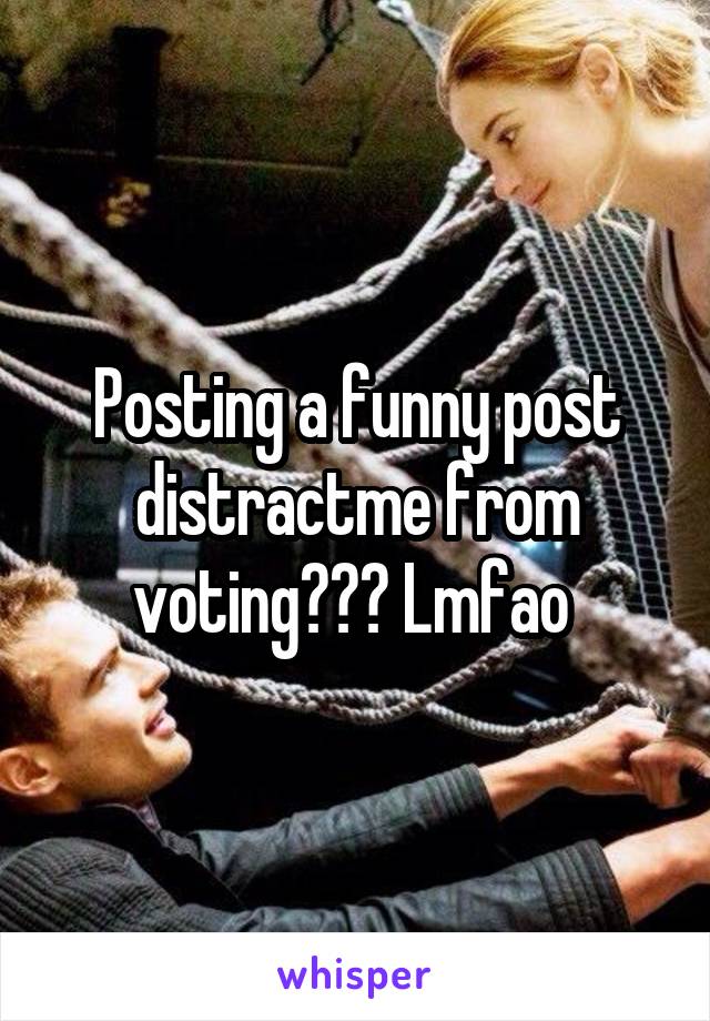 Posting a funny post distractme from voting??? Lmfao 