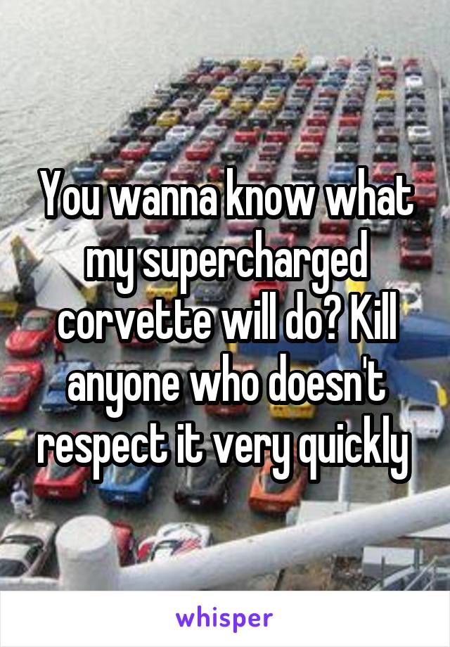 You wanna know what my supercharged corvette will do? Kill anyone who doesn't respect it very quickly 