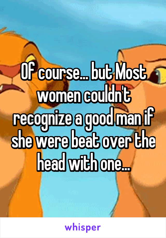 Of course... but Most women couldn't recognize a good man if she were beat over the head with one...