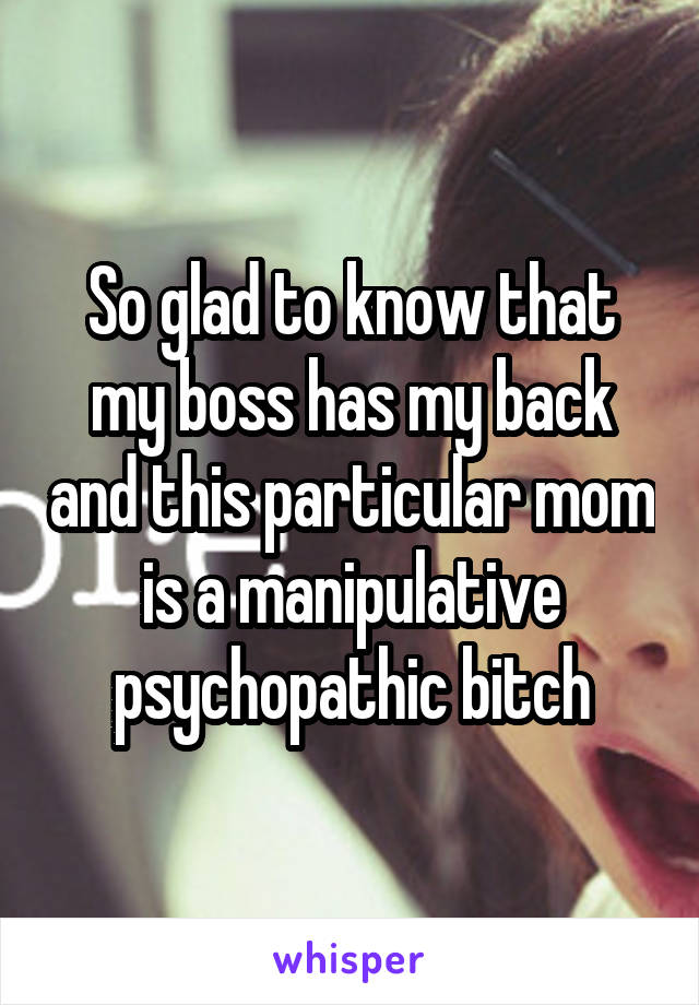 So glad to know that my boss has my back and this particular mom is a manipulative psychopathic bitch