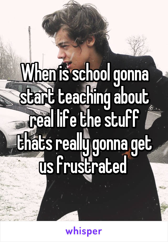 When is school gonna start teaching about real life the stuff thats really gonna get us frustrated 
