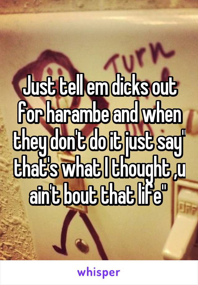 Just tell em dicks out for harambe and when they don't do it just say" that's what I thought ,u ain't bout that life" 