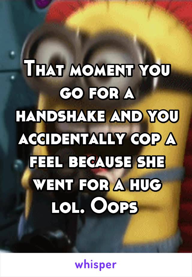 That moment you go for a handshake and you accidentally cop a feel because she went for a hug lol. Oops 