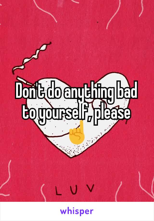 Don't do anything bad to yourself, please ☝