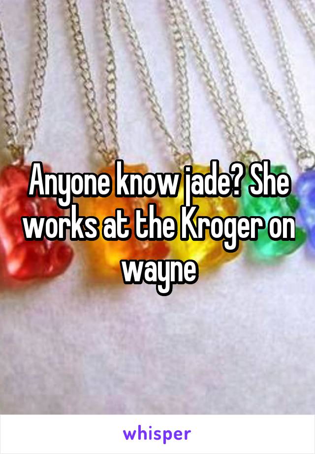 Anyone know jade? She works at the Kroger on wayne
