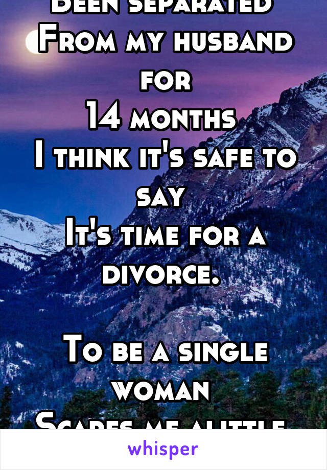 Been separated 
From my husband for
14 months 
I think it's safe to say 
It's time for a divorce. 

To be a single woman 
Scares me alittle. 