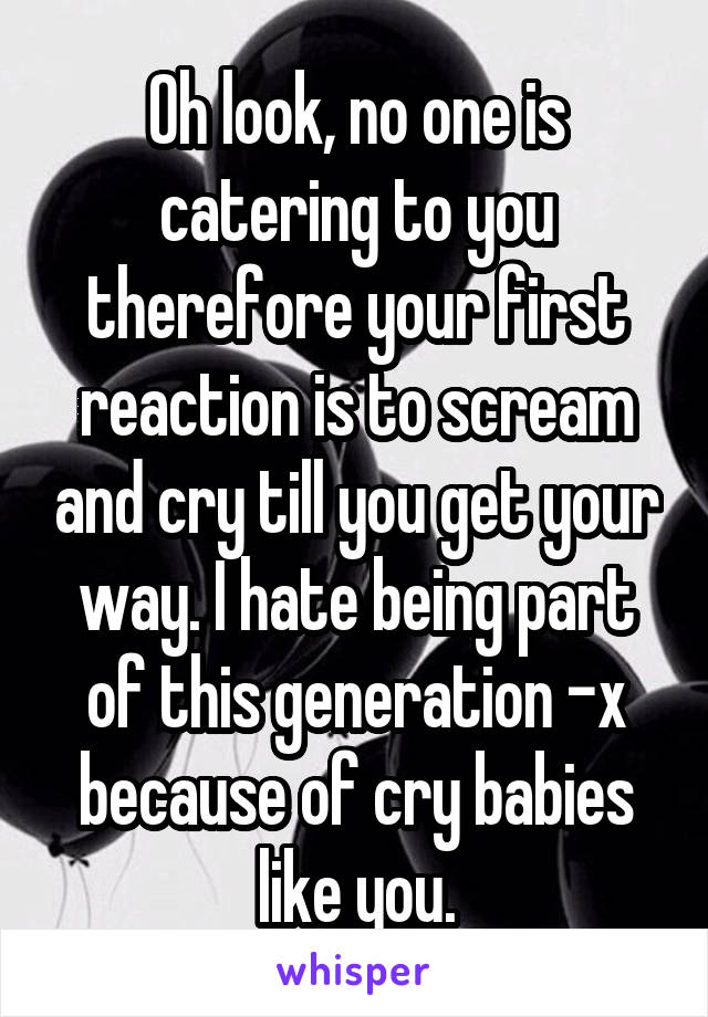 Oh look, no one is catering to you therefore your first reaction is to scream and cry till you get your way. I hate being part of this generation -x because of cry babies like you.