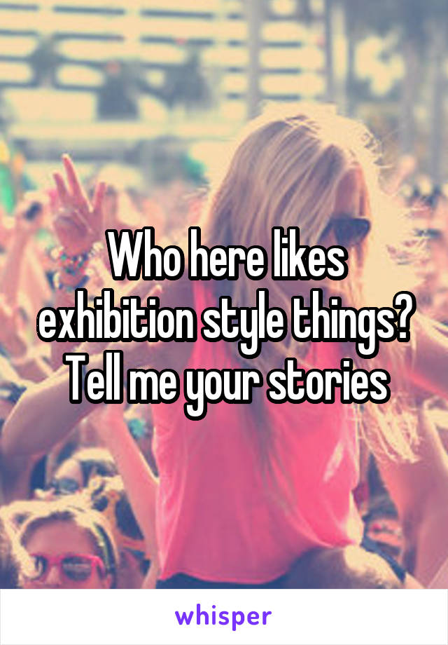 Who here likes exhibition style things? Tell me your stories