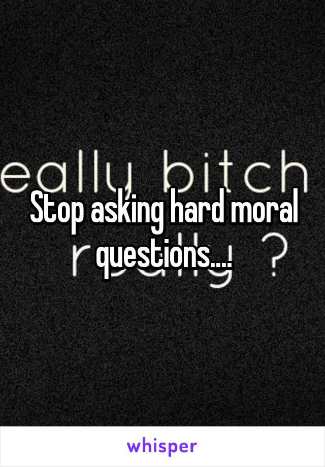 Stop asking hard moral questions....
