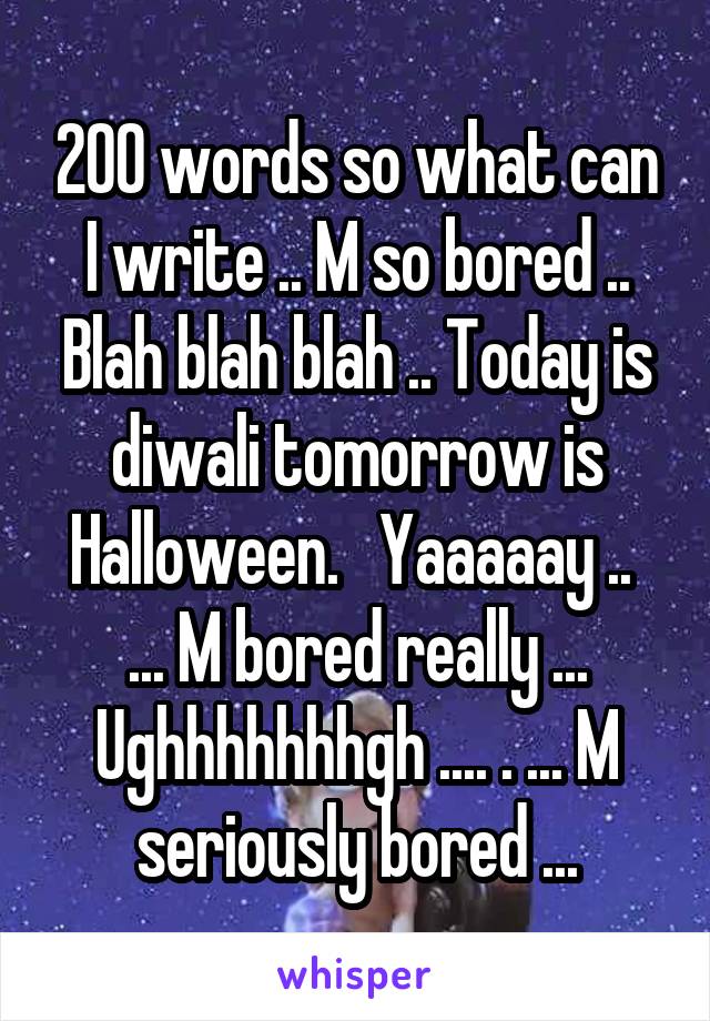 200 words so what can I write .. M so bored .. Blah blah blah .. Today is diwali tomorrow is Halloween.   Yaaaaay ..  ... M bored really ... Ughhhhhhhgh .... . ... M seriously bored ...