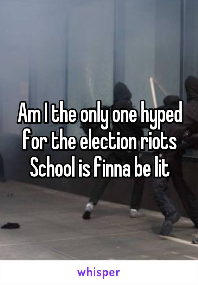 Am I the only one hyped for the election riots School is finna be lit