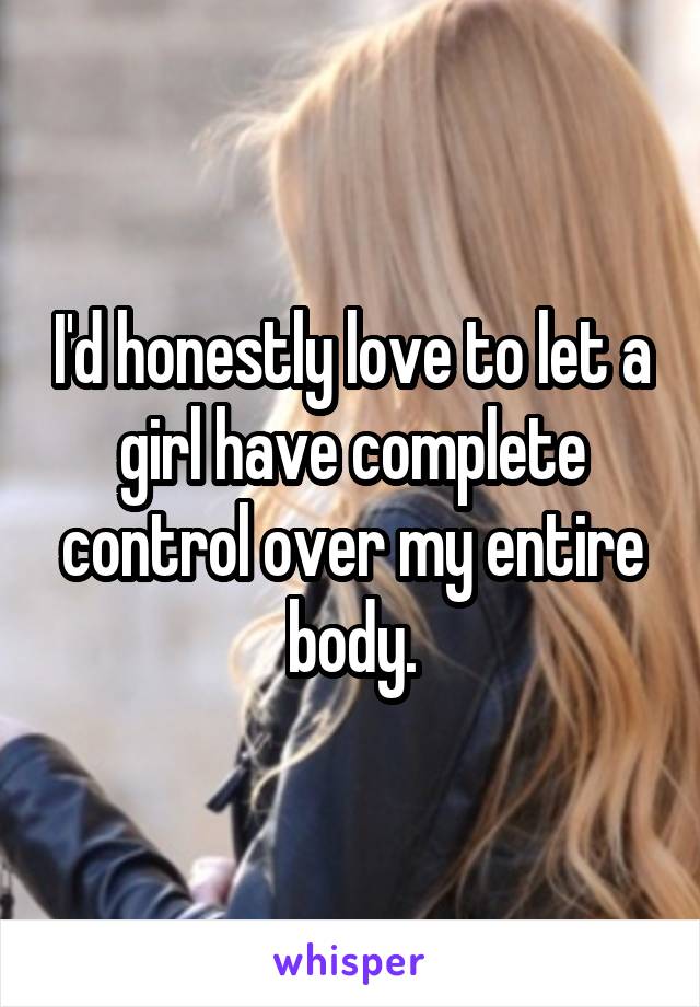 I'd honestly love to let a girl have complete control over my entire body.