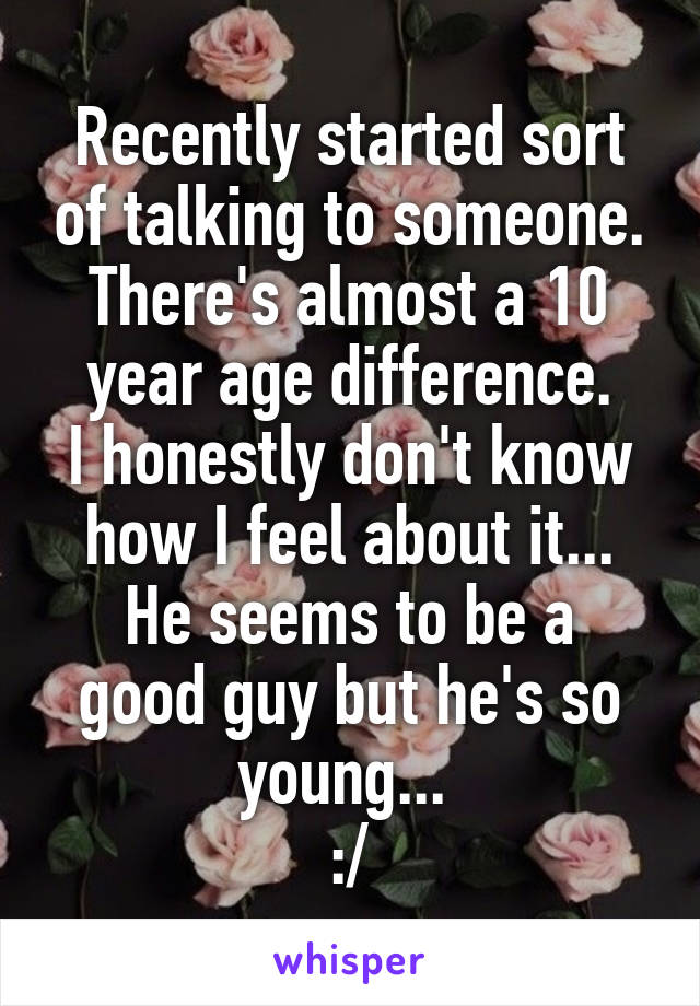 Recently started sort of talking to someone.
There's almost a 10 year age difference.
I honestly don't know how I feel about it...
He seems to be a good guy but he's so young... 
:/