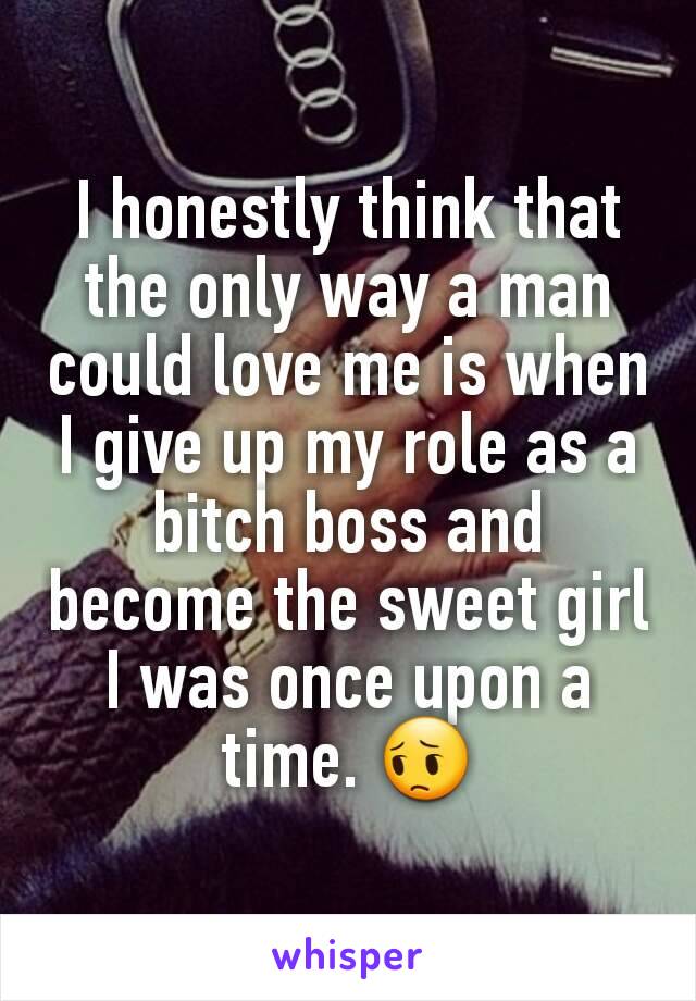 I honestly think that the only way a man could love me is when I give up my role as a bitch boss and become the sweet girl I was once upon a time. 😔