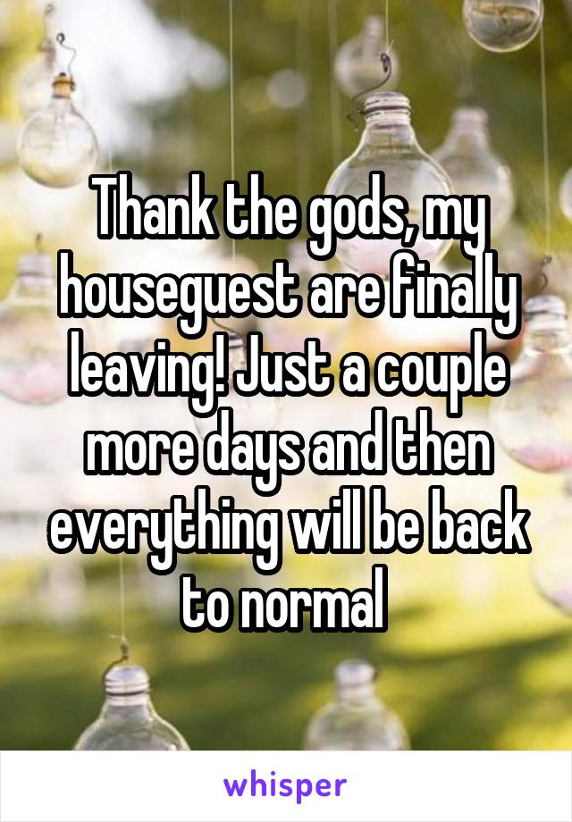 Thank the gods, my houseguest are finally leaving! Just a couple more days and then everything will be back to normal 