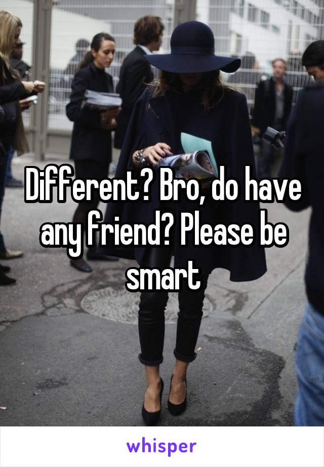 Different? Bro, do have any friend? Please be smart