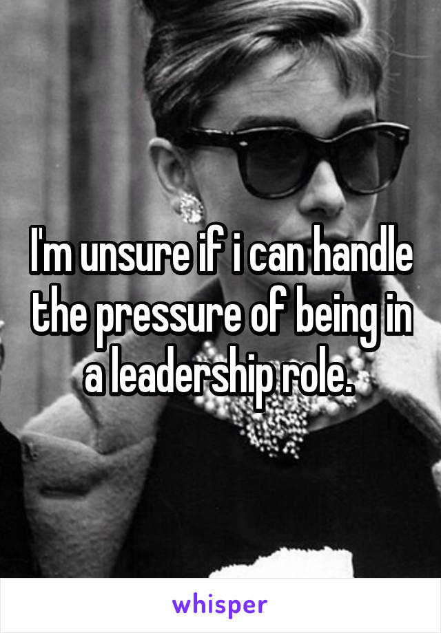 I'm unsure if i can handle the pressure of being in a leadership role. 