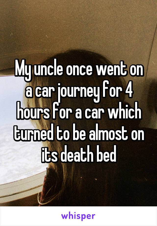My uncle once went on a car journey for 4 hours for a car which turned to be almost on its death bed